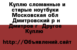 Куплю сломанные и старые ноутбуки - Московская обл., Дмитровский р-н, Дмитров г. Другое » Куплю   